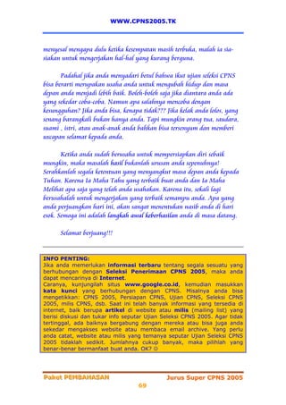 WWW.CPNS2005.TK



menyesal mengapa dulu ketika kesempatan masih terbuka, malah ia sia-
siakan untuk mengerjakan hal-hal yang kurang berguna.

       Padahal jika anda menyadari betul bahwa ikut ujian seleksi CPNS
bisa berarti merupakan usaha anda untuk mengubah hidup dan masa
depan anda menjadi lebih baik. Boleh-boleh saja jika diantara anda ada
yang sekedar coba-coba. Namun apa salahnya mencoba dengan
kesungguhan? Jika anda bisa, kenapa tidak??? Jika kelak anda lolos, yang
senang barangkali bukan hanya anda. Tapi mungkin orang tua, saudara,
suami , istri, atau anak-anak anda bahkan bisa tersenyum dan memberi
uxcapan selamat kepada anda.

       Ketika anda sudah berusaha untuk mempersiapkan diri sebaik
mungkin, maka masalah hasil bukanlah urusan anda sepenuhnya!
Serahkanlah segala ketentuan yang menyangkut masa depan anda kepada
Tuhan. Karena Ia Maha Tahu yang terbaik buat anda dan Ia Maha
Melihat apa saja yang telah anda usahakan. Karena itu, sekali lagi
berusahalah untuk mengerjakan yang terbaik semampu anda. Apa yang
anda perjuangkan hari ini, akan sangat menentukan nasib anda di hari
esok. Semoga ini adalah langkah awal keberhasilan anda di masa datang.

      Selamat berjuang!!!


INFO PENTING:
Jika anda memerlukan informasi terbaru tentang segala sesuatu yang
berhubungan dengan Seleksi Penerimaan CPNS 2005, maka anda
dapat mencarinya di Internet.
Caranya, kunjungilah situs www.google.co.id, kemudian masukkan
kata kunci yang berhubungan dengan CPNS. Misalnya anda bisa
mengetikkan: CPNS 2005, Persiapan CPNS, Ujian CPNS, Seleksi CPNS
2005, milis CPNS, dsb. Saat ini telah banyak informasi yang tersedia di
internet, baik berupa artikel di website atau milis (mailing list) yang
berisi diskusi dan tukar info seputar Ujian Seleksi CPNS 2005. Agar tidak
tertinggal, ada baiknya bergabung dengan mereka atau bisa juga anda
sekedar mengakses website atau membaca email archive. Yang perlu
anda catat, website atau milis yang temanya seputar Ujian Seleksi CPNS
2005 tidaklah sedikit. Jumlahnya cukup banyak, maka pilihlah yang
benar-benar bermanfaat buat anda. OK? ☺




Paket PEMBAHASAN
Paket PEMBAHASAN                             Jurus Super CPNS 2005
                                   69
 
