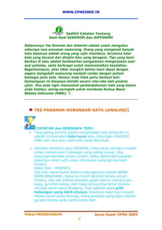 WWW.CPNS2005.TK




                       Sedikit Catatan Tentang
              Soal-Soal SINONIM dan ANTONIM!

Sebenarnya Tes Sinonim dan Antonim adalah untuk mengukur
seberapa luas wawasan seseorang. Orang yang mengenali banyak
kata biasanya adalah orang yang rajin membaca, terutama kata-
kata yang berasal dari disiplin ilmu yang beragam. Tips yang kami
berikan di atas adalah berdasarkan pengalaman mengerjakan soal-
soal psikotes, serta berfungsi untuk meminimalkan kesalahan.
Bagaimanapun, jelas tidak mungkin bahwa kami dapat dengan
segera mengubah seseorang menjadi cerdas dengan paham
berbagai jenis kata. Namun anda tidak perlu berkecil hati.
Kemampuan ini biasanya dimiliki secara rata-rata oleh peserta
ujian. Jika anda ingin menambah perbendaharaan kata yang belum
anda ketahui, sering-seringlah untuk membuka Kamus Besar
Bahasa Indonesia (KBBI).




     TES PADANAN HUBUNGAN KATA (ANALOGI)



      CATATAN dan BEBERAPA TIPS :
     Yang paling penting dalam menghadapi soal semacam ini
     adalah menemukan kata kunci atau hubungan KHUSUS/
     UNIK dari dua atau lebih kata yang diberikan.

     Semakin KHUSUS atau SPESIFIK, maka akan semakin mudah
     untuk menemukan hubungan yang paling sesuai. Jika
     hubungan bersifat terlalu umum, maka alaternatif jawaban
     biasanya masih sulit untuk ditentukan yang paling tepat.
     Contoh:
     KAKA TUA : MERPATI.
     Jika kita menentukan bahwa hubungannya adalah SAMA-
     SAMA BINATANG, maka itu masih bersifat terlalu umum.
     Artinya, jika ada pilihan jawaban gajah:semut, elang:kupu-
     kupu, gurame:kakap, dsb maka semua bisa benar karena
     mereka sama-sama binatang. Tapi cobalah anda pilih
     hubungan yang lebih khusus, misalnya kaka tua:merpati
     adalah sama-sama burung, maka jawaban yang tepat adalah
     gurame:kakap yaitu sama-sama ikan.



Paket PEMBAHASAN
Paket PEMBAHASAN                        Jurus Super CPNS 2005
                               7
 