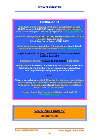 WWW.CPNS2005.TK




                     PERHATIAN !!!

   Jika anda menginginkan tambahan penghasilan antara
  22.000 sampai 2.200.000 rupiah, bergabunglah bersama
kami untuk mengikuti reseller program di www.cpns2005.tk

Informasi mengenai RESELLER PROGRAM dapat anda baca di
                 halaman terakhir pada
           Paket Soal Jurus Super CPNS 2005.

 Atau jika anda menginginkan informasi yang lebih detail,
  silahkan anda akses website kami di www.cpns2005.tk

  Ingat, kesempatan yang benar-benar sama tidak pernah
                    datang dua kali !

    Barangkali saat ini hanya ada dua pilihan bagi anda:

Mengabaikan informasi ini kemudian menyesal di kemudian
  hari karena melihat banyak orang yang mendapatkan
     keuntungan dengan bergabung bersama kami,

                           atau

Segera bergabung menjadi Reseller bersama ratusan bahkan
  ribuan orang dari kota dan kabupaten di seluruh wilayah
   Indonesia, kemudian menikmati hasil komisi yang tidak
                sedikit dan terus mengalir...

     Jangan tunda lagi ! segera daftarkan diri anda di
                   www.cpns2005.tk !




                WWW.CPNS2005.TK
                      COPYRIGHT 2005®




Paket PEMBAHASAN
Paket PEMBAHASAN                     Jurus Super CPNS 2005
                            70
 