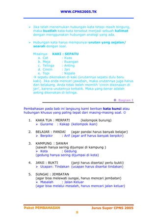 WWW.CPNS2005.TK



       Jika telah menemukan hubungan kata tetapi masih bingung,
       maka buatlah kata-kata tersebut menjadi sebuah kalimat
       dengan menggunakan hubungan analogi yang ada.

       Hubungan kata harus mempunyai urutan yang sejalan/
       searah dengan soal.

       Misalnya: KAKI : SEPATU
          a. Cat          : Kuas
          b. Meja         : Ruangan
          c. Telinga      : Anting
          d. Cincin       : Jari
          e. Topi         : Kepala
          sepatu dikenakan di kaki (urutannya sepatu dulu baru
       kaki). Jika anda mencari jawaban, maka urutannya juga harus
       dari belakang. Anda tidak boleh memilih ‘cincin dikenakan di
       jari’, karena urutannya terbalik. Maka yang benar adalah
       anting dikenakan di telinga.

                                                           Bagian I

Pembahasan pada bab ini langsung kami berikan kata kunci atau
hubungan khusus yang paling tepat dari masing-masing soal. ☺

  1.    KAKA TUA : MERPATI    (kelompok burung)
          Gurame : Kakap (kelompok ikan)

  2.    BELAJAR : PANDAI     (agar pandai harus banyak belajar)
          Berpikir    : Arif (agar arif harus banyak berpikir)

  3.    KAMPUNG : SAWAH
        (sawah hanya sering dijumpai di kampung )
           Kota        : Gedung
        (gedung hanya sering dijumpai di kota)

  4.    JANJI : BUKTI       (janji harus disertai/ perlu bukti)
          Ucapan : Tindakan (ucapan harus disertai tindakan)

  5.    SUNGAI : JEMBATAN
        (agar bisa melewati sungai, harus mencari jembatan)
           Masalah      : Jalan Keluar
        (agar bisa melalui mesalah, harus mencari jalan keluar)




Paket PEMBAHASAN
Paket PEMBAHASAN                          Jurus Super CPNS 2005
                                 8
 
