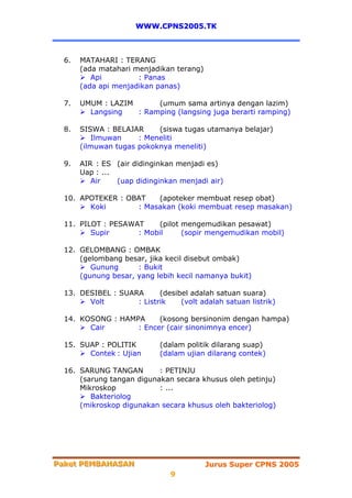WWW.CPNS2005.TK



  6.   MATAHARI : TERANG
       (ada matahari menjadikan terang)
          Api         : Panas
       (ada api menjadikan panas)

  7.   UMUM : LAZIM      (umum sama artinya dengan lazim)
         Langsing   : Ramping (langsing juga berarti ramping)

  8.   SISWA : BELAJAR     (siswa tugas utamanya belajar)
           Ilmuwan    : Meneliti
       (ilmuwan tugas pokoknya meneliti)

  9.   AIR : ES (air didinginkan menjadi es)
       Uap : ...
          Air    (uap didinginkan menjadi air)

  10. APOTEKER : OBAT   (apoteker membuat resep obat)
        Koki       : Masakan (koki membuat resep masakan)

  11. PILOT : PESAWAT    (pilot mengemudikan pesawat)
         Supir      : Mobil     (sopir mengemudikan mobil)

  12. GELOMBANG : OMBAK
      (gelombang besar, jika kecil disebut ombak)
         Gunung      : Bukit
      (gunung besar, yang lebih kecil namanya bukit)

  13. DESIBEL : SUARA      (desibel adalah satuan suara)
        Volt        : Listrik    (volt adalah satuan listrik)

  14. KOSONG : HAMPA     (kosong bersinonim dengan hampa)
        Cair       : Encer (cair sinonimnya encer)

  15. SUAP : POLITIK        (dalam politik dilarang suap)
        Contek : Ujian      (dalam ujian dilarang contek)

  16. SARUNG TANGAN        : PETINJU
      (sarung tangan digunakan secara khusus oleh petinju)
      Mikroskop            : ...
         Bakteriolog
      (mikroskop digunakan secara khusus oleh bakteriolog)




Paket PEMBAHASAN
Paket PEMBAHASAN                          Jurus Super CPNS 2005
                               9
 