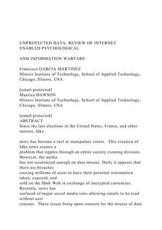 UNPROTECTED DATA: REVIEW OF INTERNET
ENABLED PSYCHOLOGICAL
AND INFORMATION WARFARE
Francisco GARCIA MARTINEZ
Illinois Institute of Technology, School of Applied Technology,
Chicago, Illinois, USA
[email protected]
Maurice DAWSON
Illinois Institute of Technology, School of Applied Technology,
Chicago, Illinois, USA
[email protected]
ABSTRACT
Since the last elections in the United States, France, and other
nations, fake
news has become a tool to manipulate voters. This creation of
fake news creates a
problem that ripples through an entire society creating division.
However, the media
has not scrutinized enough on data misuse. Daily it appears that
there are breaches
causing millions of users to have their personal information
taken, exposed, and
sold on the Dark Web in exchange of encrypted currencies.
Recently, news has
surfaced of major social media sites allowing emails to be read
without user
consent. These issues bring upon concern for the misuse of data
 