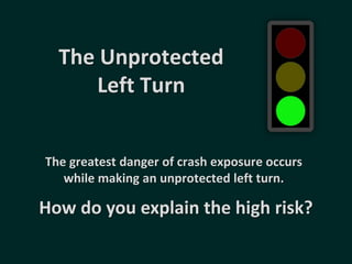 The Unprotected
Left Turn
How do you explain the high risk?
The greatest danger of crash exposure occurs
while making an unprotected left turn.
 