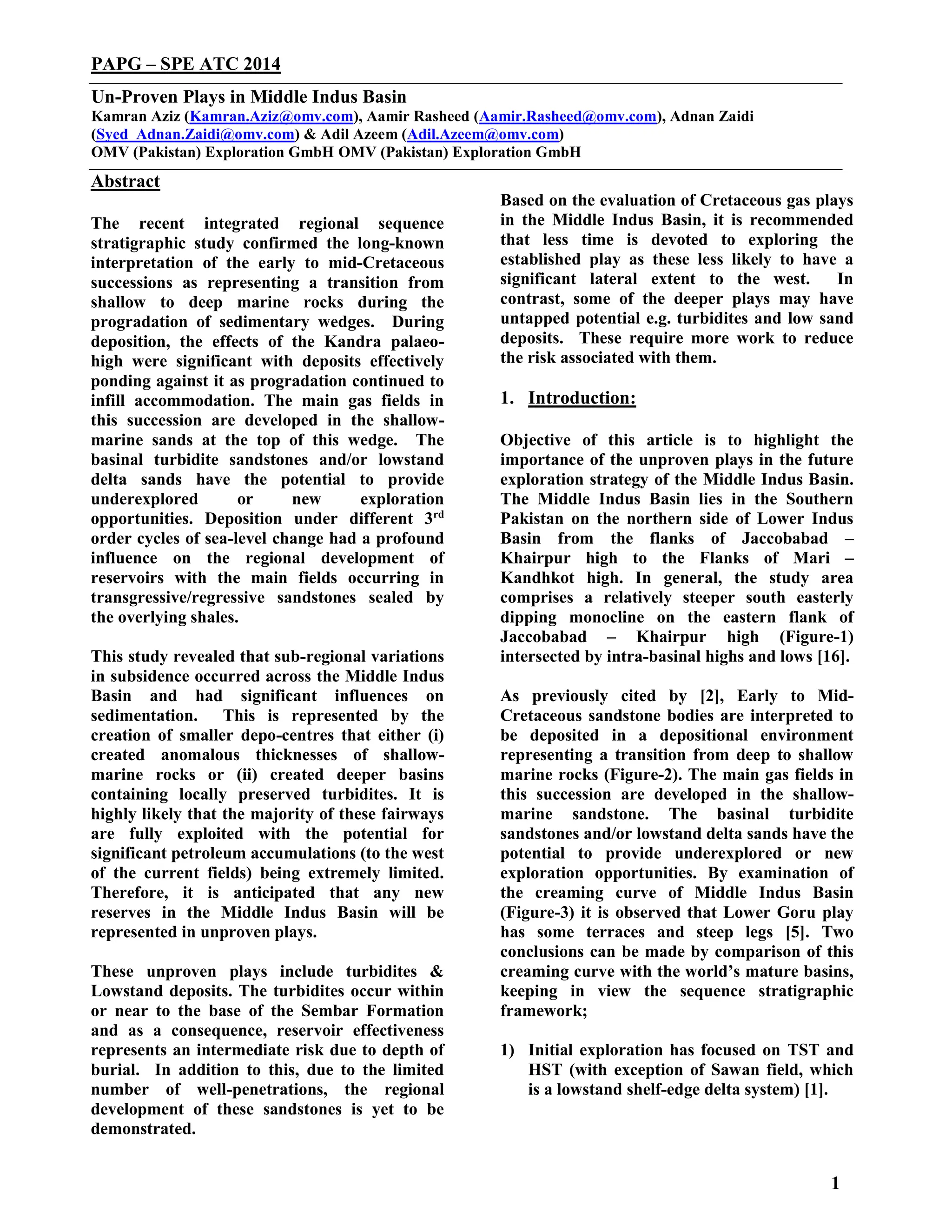 1
PAPG – SPE ATC 2014
Un-Proven Plays in Middle Indus Basin
Kamran Aziz (Kamran.Aziz@omv.com), Aamir Rasheed (Aamir.Rasheed@omv.com), Adnan Zaidi
(Syed_Adnan.Zaidi@omv.com) & Adil Azeem (Adil.Azeem@omv.com)
OMV (Pakistan) Exploration GmbH OMV (Pakistan) Exploration GmbH
Abstract
The recent integrated regional sequence
stratigraphic study confirmed the long-known
interpretation of the early to mid-Cretaceous
successions as representing a transition from
shallow to deep marine rocks during the
progradation of sedimentary wedges. During
deposition, the effects of the Kandra palaeo-
high were significant with deposits effectively
ponding against it as progradation continued to
infill accommodation. The main gas fields in
this succession are developed in the shallow-
marine sands at the top of this wedge. The
basinal turbidite sandstones and/or lowstand
delta sands have the potential to provide
underexplored or new exploration
opportunities. Deposition under different 3rd
order cycles of sea-level change had a profound
influence on the regional development of
reservoirs with the main fields occurring in
transgressive/regressive sandstones sealed by
the overlying shales.
This study revealed that sub-regional variations
in subsidence occurred across the Middle Indus
Basin and had significant influences on
sedimentation. This is represented by the
creation of smaller depo-centres that either (i)
created anomalous thicknesses of shallow-
marine rocks or (ii) created deeper basins
containing locally preserved turbidites. It is
highly likely that the majority of these fairways
are fully exploited with the potential for
significant petroleum accumulations (to the west
of the current fields) being extremely limited.
Therefore, it is anticipated that any new
reserves in the Middle Indus Basin will be
represented in unproven plays.
These unproven plays include turbidites &
Lowstand deposits. The turbidites occur within
or near to the base of the Sembar Formation
and as a consequence, reservoir effectiveness
represents an intermediate risk due to depth of
burial. In addition to this, due to the limited
number of well-penetrations, the regional
development of these sandstones is yet to be
demonstrated.
Based on the evaluation of Cretaceous gas plays
in the Middle Indus Basin, it is recommended
that less time is devoted to exploring the
established play as these less likely to have a
significant lateral extent to the west. In
contrast, some of the deeper plays may have
untapped potential e.g. turbidites and low sand
deposits. These require more work to reduce
the risk associated with them.
1. Introduction:
Objective of this article is to highlight the
importance of the unproven plays in the future
exploration strategy of the Middle Indus Basin.
The Middle Indus Basin lies in the Southern
Pakistan on the northern side of Lower Indus
Basin from the flanks of Jaccobabad –
Khairpur high to the Flanks of Mari –
Kandhkot high. In general, the study area
comprises a relatively steeper south easterly
dipping monocline on the eastern flank of
Jaccobabad – Khairpur high (Figure-1)
intersected by intra-basinal highs and lows [16].
As previously cited by [2], Early to Mid-
Cretaceous sandstone bodies are interpreted to
be deposited in a depositional environment
representing a transition from deep to shallow
marine rocks (Figure-2). The main gas fields in
this succession are developed in the shallow-
marine sandstone. The basinal turbidite
sandstones and/or lowstand delta sands have the
potential to provide underexplored or new
exploration opportunities. By examination of
the creaming curve of Middle Indus Basin
(Figure-3) it is observed that Lower Goru play
has some terraces and steep legs [5]. Two
conclusions can be made by comparison of this
creaming curve with the world’s mature basins,
keeping in view the sequence stratigraphic
framework;
1) Initial exploration has focused on TST and
HST (with exception of Sawan field, which
is a lowstand shelf-edge delta system) [1].
 