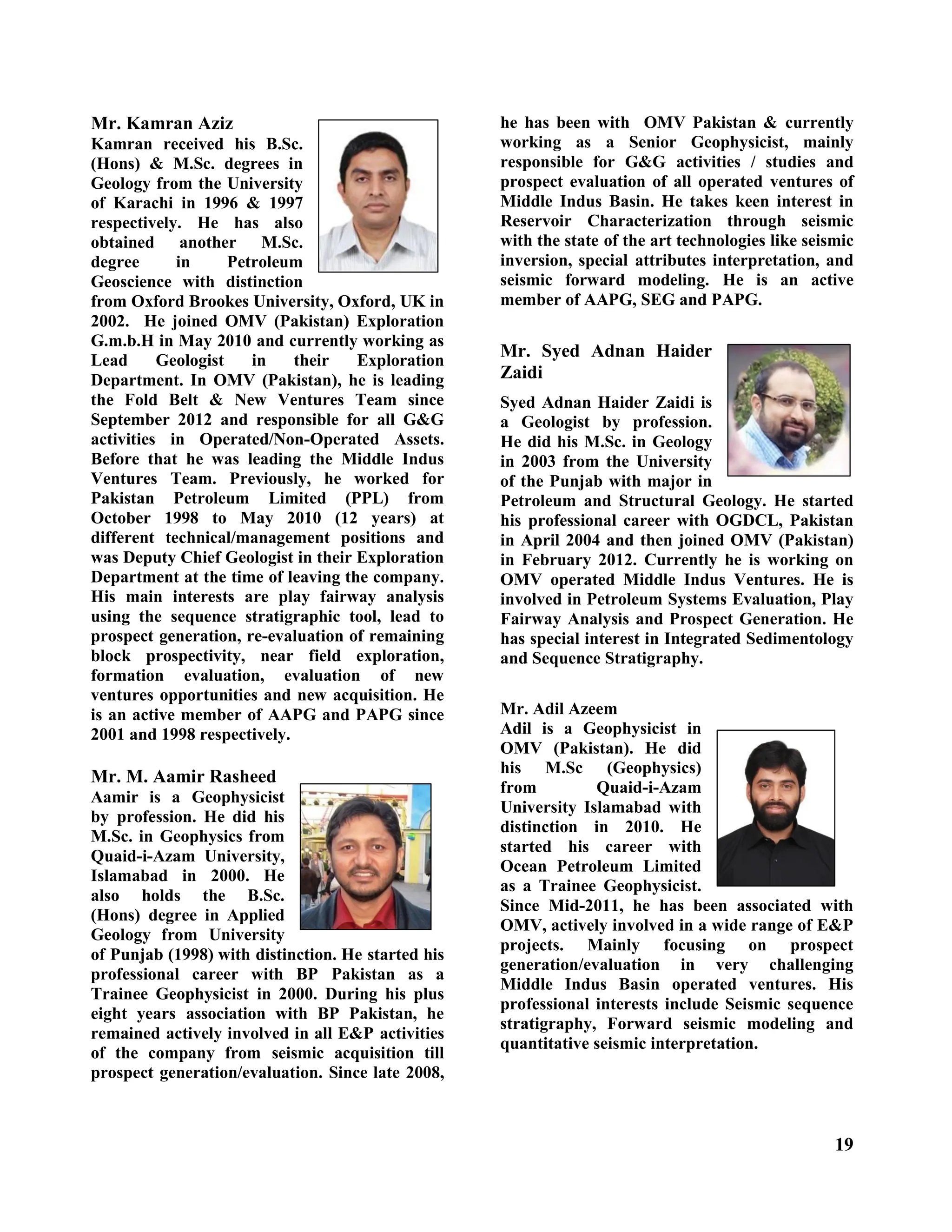 19
Mr. Kamran Aziz
Kamran received his B.Sc.
(Hons) & M.Sc. degrees in
Geology from the University
of Karachi in 1996 & 1997
respectively. He has also
obtained another M.Sc.
degree in Petroleum
Geoscience with distinction
from Oxford Brookes University, Oxford, UK in
2002. He joined OMV (Pakistan) Exploration
G.m.b.H in May 2010 and currently working as
Lead Geologist in their Exploration
Department. In OMV (Pakistan), he is leading
the Fold Belt & New Ventures Team since
September 2012 and responsible for all G&G
activities in Operated/Non-Operated Assets.
Before that he was leading the Middle Indus
Ventures Team. Previously, he worked for
Pakistan Petroleum Limited (PPL) from
October 1998 to May 2010 (12 years) at
different technical/management positions and
was Deputy Chief Geologist in their Exploration
Department at the time of leaving the company.
His main interests are play fairway analysis
using the sequence stratigraphic tool, lead to
prospect generation, re-evaluation of remaining
block prospectivity, near field exploration,
formation evaluation, evaluation of new
ventures opportunities and new acquisition. He
is an active member of AAPG and PAPG since
2001 and 1998 respectively.
Mr. M. Aamir Rasheed
Aamir is a Geophysicist
by profession. He did his
M.Sc. in Geophysics from
Quaid-i-Azam University,
Islamabad in 2000. He
also holds the B.Sc.
(Hons) degree in Applied
Geology from University
of Punjab (1998) with distinction. He started his
professional career with BP Pakistan as a
Trainee Geophysicist in 2000. During his plus
eight years association with BP Pakistan, he
remained actively involved in all E&P activities
of the company from seismic acquisition till
prospect generation/evaluation. Since late 2008,
he has been with OMV Pakistan & currently
working as a Senior Geophysicist, mainly
responsible for G&G activities / studies and
prospect evaluation of all operated ventures of
Middle Indus Basin. He takes keen interest in
Reservoir Characterization through seismic
with the state of the art technologies like seismic
inversion, special attributes interpretation, and
seismic forward modeling. He is an active
member of AAPG, SEG and PAPG.
Mr. Syed Adnan Haider
Zaidi
Syed Adnan Haider Zaidi is
a Geologist by profession.
He did his M.Sc. in Geology
in 2003 from the University
of the Punjab with major in
Petroleum and Structural Geology. He started
his professional career with OGDCL, Pakistan
in April 2004 and then joined OMV (Pakistan)
in February 2012. Currently he is working on
OMV operated Middle Indus Ventures. He is
involved in Petroleum Systems Evaluation, Play
Fairway Analysis and Prospect Generation. He
has special interest in Integrated Sedimentology
and Sequence Stratigraphy.
Mr. Adil Azeem
Adil is a Geophysicist in
OMV (Pakistan). He did
his M.Sc (Geophysics)
from Quaid-i-Azam
University Islamabad with
distinction in 2010. He
started his career with
Ocean Petroleum Limited
as a Trainee Geophysicist.
Since Mid-2011, he has been associated with
OMV, actively involved in a wide range of E&P
projects. Mainly focusing on prospect
generation/evaluation in very challenging
Middle Indus Basin operated ventures. His
professional interests include Seismic sequence
stratigraphy, Forward seismic modeling and
quantitative seismic interpretation.
 