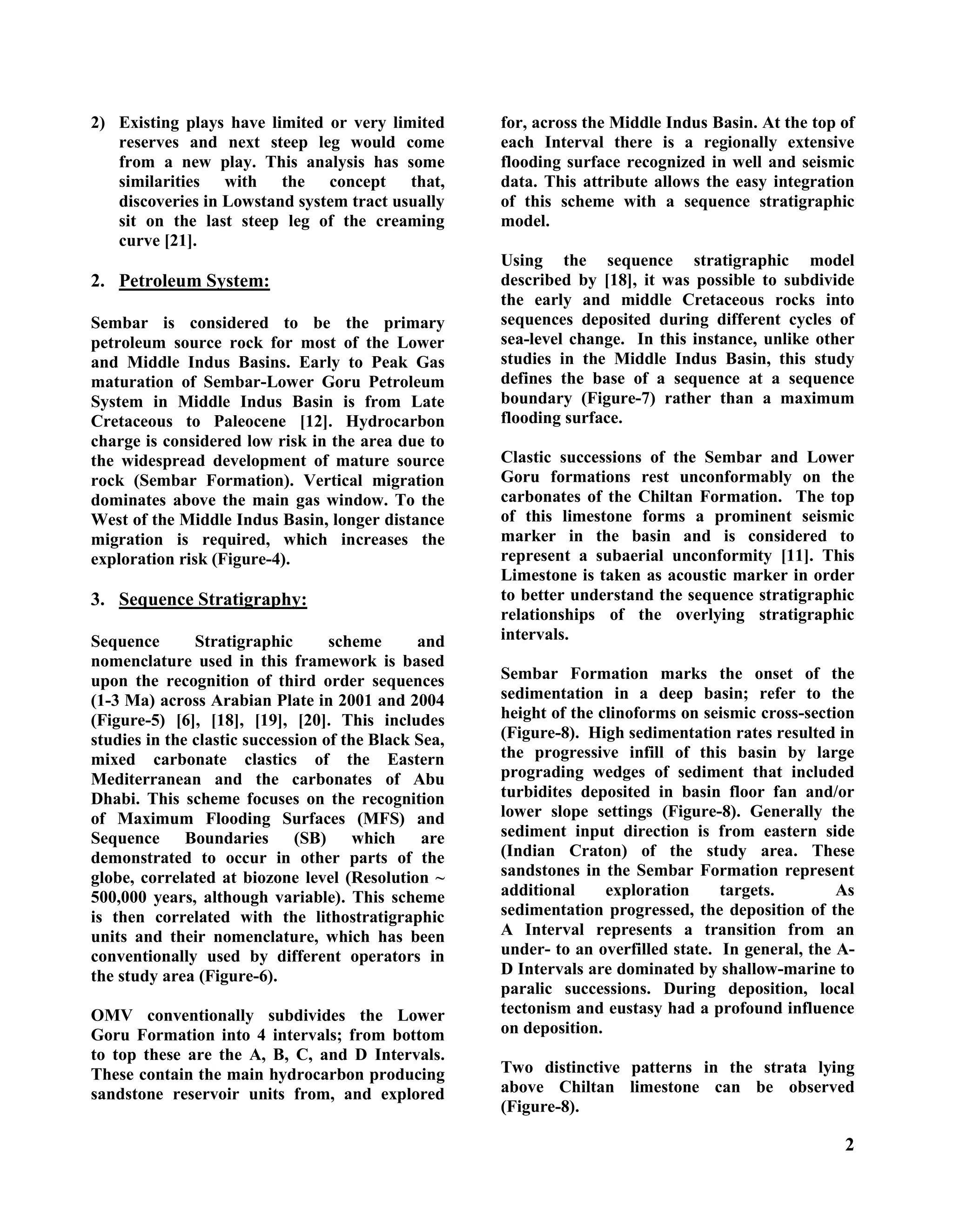 2
2) Existing plays have limited or very limited
reserves and next steep leg would come
from a new play. This analysis has some
similarities with the concept that,
discoveries in Lowstand system tract usually
sit on the last steep leg of the creaming
curve [21].
2. Petroleum System:
Sembar is considered to be the primary
petroleum source rock for most of the Lower
and Middle Indus Basins. Early to Peak Gas
maturation of Sembar-Lower Goru Petroleum
System in Middle Indus Basin is from Late
Cretaceous to Paleocene [12]. Hydrocarbon
charge is considered low risk in the area due to
the widespread development of mature source
rock (Sembar Formation). Vertical migration
dominates above the main gas window. To the
West of the Middle Indus Basin, longer distance
migration is required, which increases the
exploration risk (Figure-4).
3. Sequence Stratigraphy:
Sequence Stratigraphic scheme and
nomenclature used in this framework is based
upon the recognition of third order sequences
(1-3 Ma) across Arabian Plate in 2001 and 2004
(Figure-5) [6], [18], [19], [20]. This includes
studies in the clastic succession of the Black Sea,
mixed carbonate clastics of the Eastern
Mediterranean and the carbonates of Abu
Dhabi. This scheme focuses on the recognition
of Maximum Flooding Surfaces (MFS) and
Sequence Boundaries (SB) which are
demonstrated to occur in other parts of the
globe, correlated at biozone level (Resolution ~
500,000 years, although variable). This scheme
is then correlated with the lithostratigraphic
units and their nomenclature, which has been
conventionally used by different operators in
the study area (Figure-6).
OMV conventionally subdivides the Lower
Goru Formation into 4 intervals; from bottom
to top these are the A, B, C, and D Intervals.
These contain the main hydrocarbon producing
sandstone reservoir units from, and explored
for, across the Middle Indus Basin. At the top of
each Interval there is a regionally extensive
flooding surface recognized in well and seismic
data. This attribute allows the easy integration
of this scheme with a sequence stratigraphic
model.
Using the sequence stratigraphic model
described by [18], it was possible to subdivide
the early and middle Cretaceous rocks into
sequences deposited during different cycles of
sea-level change. In this instance, unlike other
studies in the Middle Indus Basin, this study
defines the base of a sequence at a sequence
boundary (Figure-7) rather than a maximum
flooding surface.
Clastic successions of the Sembar and Lower
Goru formations rest unconformably on the
carbonates of the Chiltan Formation. The top
of this limestone forms a prominent seismic
marker in the basin and is considered to
represent a subaerial unconformity [11]. This
Limestone is taken as acoustic marker in order
to better understand the sequence stratigraphic
relationships of the overlying stratigraphic
intervals.
Sembar Formation marks the onset of the
sedimentation in a deep basin; refer to the
height of the clinoforms on seismic cross-section
(Figure-8). High sedimentation rates resulted in
the progressive infill of this basin by large
prograding wedges of sediment that included
turbidites deposited in basin floor fan and/or
lower slope settings (Figure-8). Generally the
sediment input direction is from eastern side
(Indian Craton) of the study area. These
sandstones in the Sembar Formation represent
additional exploration targets. As
sedimentation progressed, the deposition of the
A Interval represents a transition from an
under- to an overfilled state. In general, the A-
D Intervals are dominated by shallow-marine to
paralic successions. During deposition, local
tectonism and eustasy had a profound influence
on deposition.
Two distinctive patterns in the strata lying
above Chiltan limestone can be observed
(Figure-8).
 