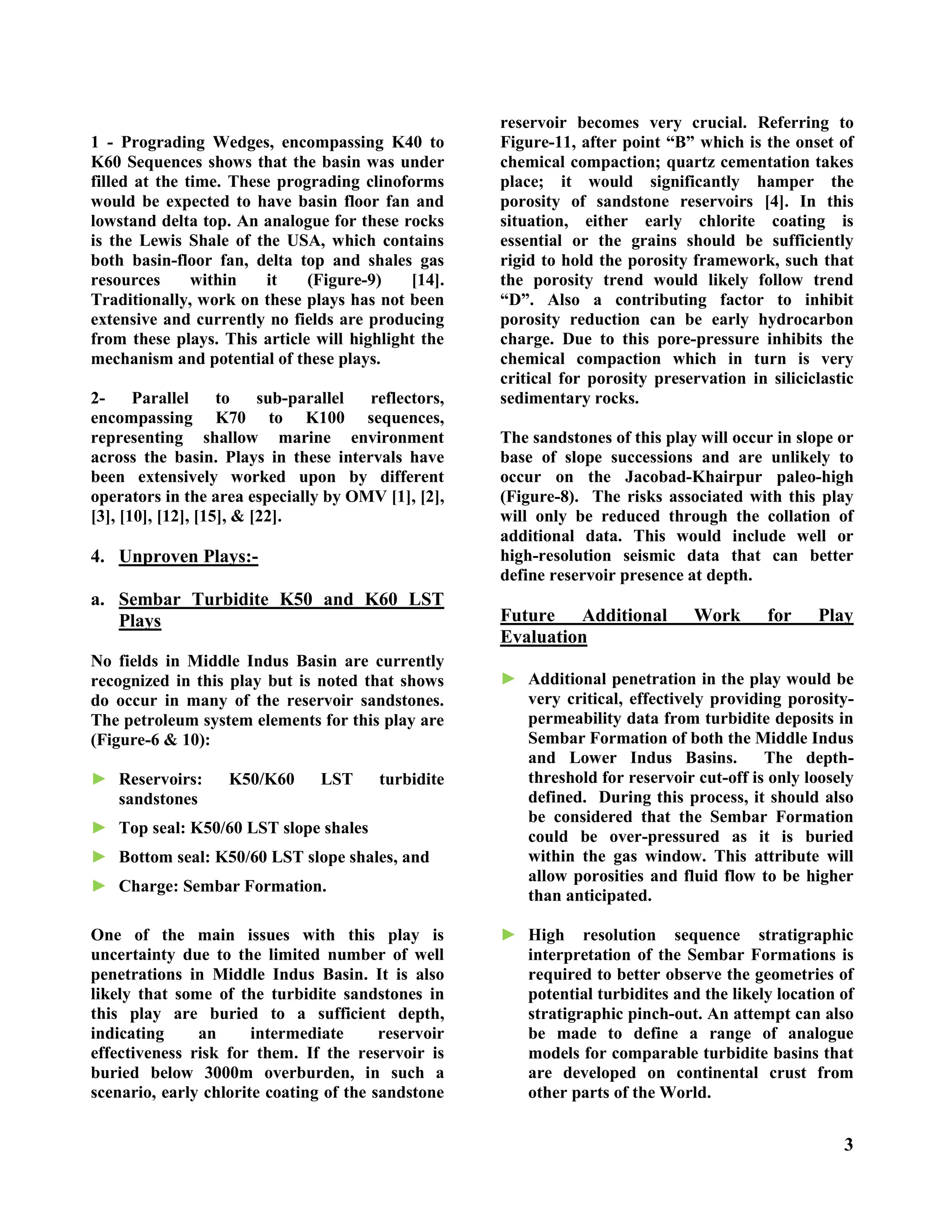 3
1 - Prograding Wedges, encompassing K40 to
K60 Sequences shows that the basin was under
filled at the time. These prograding clinoforms
would be expected to have basin floor fan and
lowstand delta top. An analogue for these rocks
is the Lewis Shale of the USA, which contains
both basin-floor fan, delta top and shales gas
resources within it (Figure-9) [14].
Traditionally, work on these plays has not been
extensive and currently no fields are producing
from these plays. This article will highlight the
mechanism and potential of these plays.
2- Parallel to sub-parallel reflectors,
encompassing K70 to K100 sequences,
representing shallow marine environment
across the basin. Plays in these intervals have
been extensively worked upon by different
operators in the area especially by OMV [1], [2],
[3], [10], [12], [15], & [22].
4. Unproven Plays:-
a. Sembar Turbidite K50 and K60 LST
Plays
No fields in Middle Indus Basin are currently
recognized in this play but is noted that shows
do occur in many of the reservoir sandstones.
The petroleum system elements for this play are
(Figure-6 & 10):
► Reservoirs: K50/K60 LST turbidite
sandstones
► Top seal: K50/60 LST slope shales
► Bottom seal: K50/60 LST slope shales, and
► Charge: Sembar Formation.
One of the main issues with this play is
uncertainty due to the limited number of well
penetrations in Middle Indus Basin. It is also
likely that some of the turbidite sandstones in
this play are buried to a sufficient depth,
indicating an intermediate reservoir
effectiveness risk for them. If the reservoir is
buried below 3000m overburden, in such a
scenario, early chlorite coating of the sandstone
reservoir becomes very crucial. Referring to
Figure-11, after point “B” which is the onset of
chemical compaction; quartz cementation takes
place; it would significantly hamper the
porosity of sandstone reservoirs [4]. In this
situation, either early chlorite coating is
essential or the grains should be sufficiently
rigid to hold the porosity framework, such that
the porosity trend would likely follow trend
“D”. Also a contributing factor to inhibit
porosity reduction can be early hydrocarbon
charge. Due to this pore-pressure inhibits the
chemical compaction which in turn is very
critical for porosity preservation in siliciclastic
sedimentary rocks.
The sandstones of this play will occur in slope or
base of slope successions and are unlikely to
occur on the Jacobad-Khairpur paleo-high
(Figure-8). The risks associated with this play
will only be reduced through the collation of
additional data. This would include well or
high-resolution seismic data that can better
define reservoir presence at depth.
Future Additional Work for Play
Evaluation
► Additional penetration in the play would be
very critical, effectively providing porosity-
permeability data from turbidite deposits in
Sembar Formation of both the Middle Indus
and Lower Indus Basins. The depth-
threshold for reservoir cut-off is only loosely
defined. During this process, it should also
be considered that the Sembar Formation
could be over-pressured as it is buried
within the gas window. This attribute will
allow porosities and fluid flow to be higher
than anticipated.
► High resolution sequence stratigraphic
interpretation of the Sembar Formations is
required to better observe the geometries of
potential turbidites and the likely location of
stratigraphic pinch-out. An attempt can also
be made to define a range of analogue
models for comparable turbidite basins that
are developed on continental crust from
other parts of the World.
 