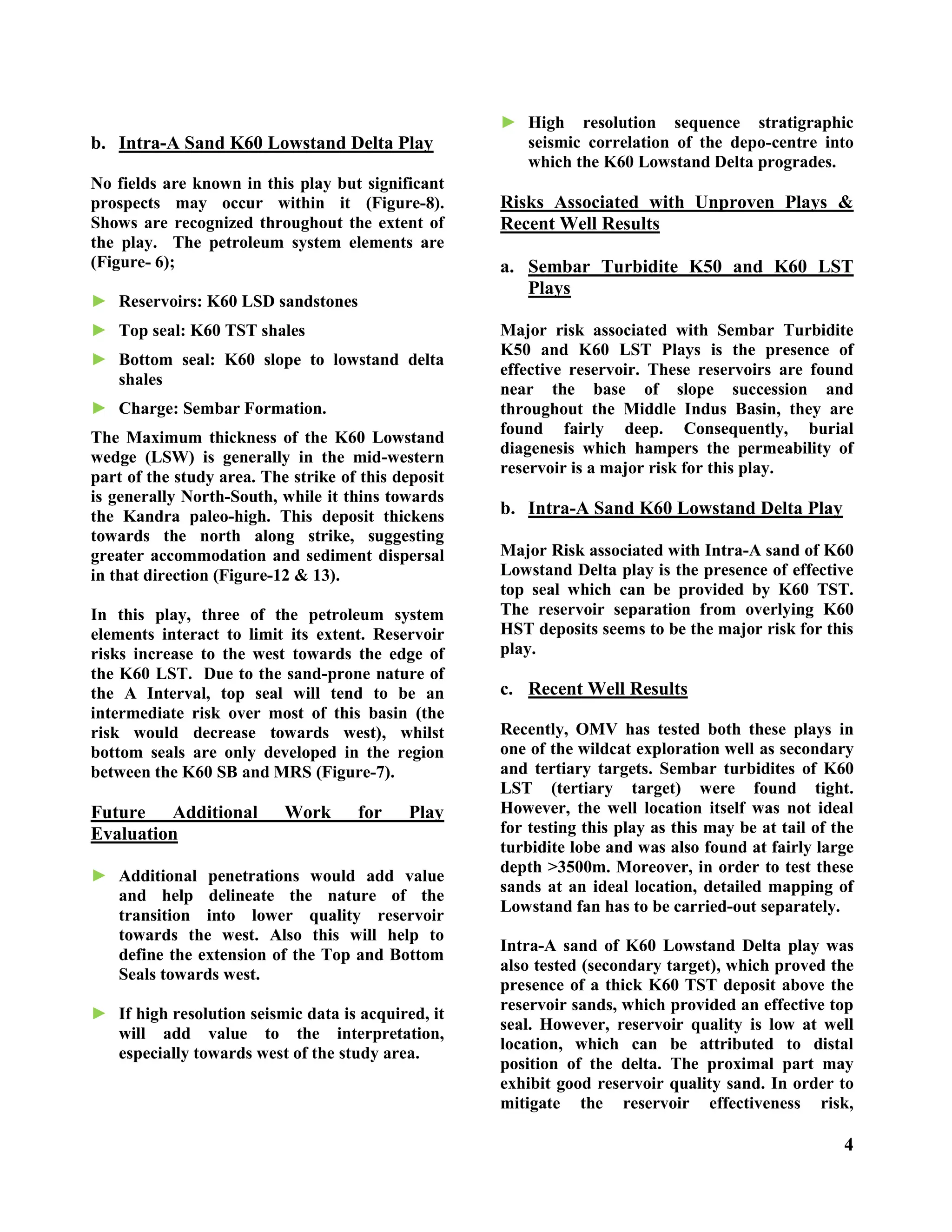 4
b. Intra-A Sand K60 Lowstand Delta Play
No fields are known in this play but significant
prospects may occur within it (Figure-8).
Shows are recognized throughout the extent of
the play. The petroleum system elements are
(Figure- 6);
► Reservoirs: K60 LSD sandstones
► Top seal: K60 TST shales
► Bottom seal: K60 slope to lowstand delta
shales
► Charge: Sembar Formation.
The Maximum thickness of the K60 Lowstand
wedge (LSW) is generally in the mid-western
part of the study area. The strike of this deposit
is generally North-South, while it thins towards
the Kandra paleo-high. This deposit thickens
towards the north along strike, suggesting
greater accommodation and sediment dispersal
in that direction (Figure-12 & 13).
In this play, three of the petroleum system
elements interact to limit its extent. Reservoir
risks increase to the west towards the edge of
the K60 LST. Due to the sand-prone nature of
the A Interval, top seal will tend to be an
intermediate risk over most of this basin (the
risk would decrease towards west), whilst
bottom seals are only developed in the region
between the K60 SB and MRS (Figure-7).
Future Additional Work for Play
Evaluation
► Additional penetrations would add value
and help delineate the nature of the
transition into lower quality reservoir
towards the west. Also this will help to
define the extension of the Top and Bottom
Seals towards west.
► If high resolution seismic data is acquired, it
will add value to the interpretation,
especially towards west of the study area.
► High resolution sequence stratigraphic
seismic correlation of the depo-centre into
which the K60 Lowstand Delta progrades.
Risks Associated with Unproven Plays &
Recent Well Results
a. Sembar Turbidite K50 and K60 LST
Plays
Major risk associated with Sembar Turbidite
K50 and K60 LST Plays is the presence of
effective reservoir. These reservoirs are found
near the base of slope succession and
throughout the Middle Indus Basin, they are
found fairly deep. Consequently, burial
diagenesis which hampers the permeability of
reservoir is a major risk for this play.
b. Intra-A Sand K60 Lowstand Delta Play
Major Risk associated with Intra-A sand of K60
Lowstand Delta play is the presence of effective
top seal which can be provided by K60 TST.
The reservoir separation from overlying K60
HST deposits seems to be the major risk for this
play.
c. Recent Well Results
Recently, OMV has tested both these plays in
one of the wildcat exploration well as secondary
and tertiary targets. Sembar turbidites of K60
LST (tertiary target) were found tight.
However, the well location itself was not ideal
for testing this play as this may be at tail of the
turbidite lobe and was also found at fairly large
depth >3500m. Moreover, in order to test these
sands at an ideal location, detailed mapping of
Lowstand fan has to be carried-out separately.
Intra-A sand of K60 Lowstand Delta play was
also tested (secondary target), which proved the
presence of a thick K60 TST deposit above the
reservoir sands, which provided an effective top
seal. However, reservoir quality is low at well
location, which can be attributed to distal
position of the delta. The proximal part may
exhibit good reservoir quality sand. In order to
mitigate the reservoir effectiveness risk,
 