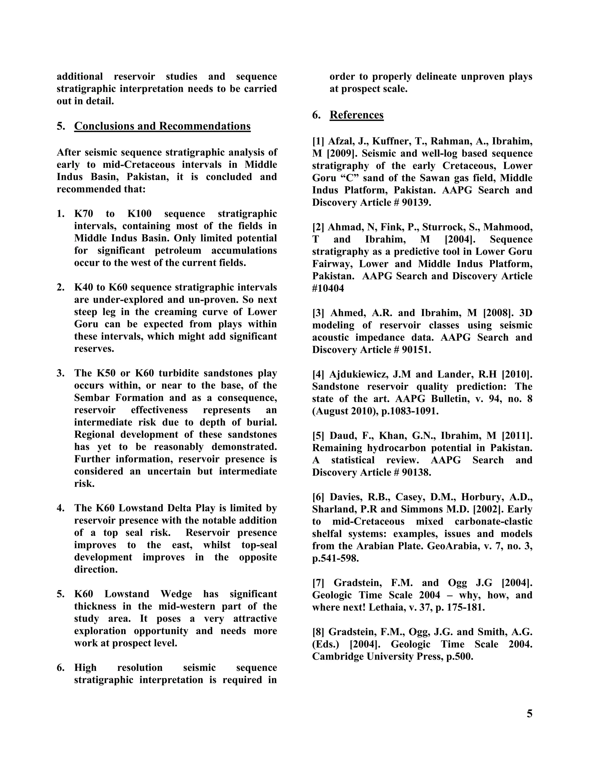 5
additional reservoir studies and sequence
stratigraphic interpretation needs to be carried
out in detail.
5. Conclusions and Recommendations
After seismic sequence stratigraphic analysis of
early to mid-Cretaceous intervals in Middle
Indus Basin, Pakistan, it is concluded and
recommended that:
1. K70 to K100 sequence stratigraphic
intervals, containing most of the fields in
Middle Indus Basin. Only limited potential
for significant petroleum accumulations
occur to the west of the current fields.
2. K40 to K60 sequence stratigraphic intervals
are under-explored and un-proven. So next
steep leg in the creaming curve of Lower
Goru can be expected from plays within
these intervals, which might add significant
reserves.
3. The K50 or K60 turbidite sandstones play
occurs within, or near to the base, of the
Sembar Formation and as a consequence,
reservoir effectiveness represents an
intermediate risk due to depth of burial.
Regional development of these sandstones
has yet to be reasonably demonstrated.
Further information, reservoir presence is
considered an uncertain but intermediate
risk.
4. The K60 Lowstand Delta Play is limited by
reservoir presence with the notable addition
of a top seal risk. Reservoir presence
improves to the east, whilst top-seal
development improves in the opposite
direction.
5. K60 Lowstand Wedge has significant
thickness in the mid-western part of the
study area. It poses a very attractive
exploration opportunity and needs more
work at prospect level.
6. High resolution seismic sequence
stratigraphic interpretation is required in
order to properly delineate unproven plays
at prospect scale.
6. References
[1] Afzal, J., Kuffner, T., Rahman, A., Ibrahim,
M [2009]. Seismic and well-log based sequence
stratigraphy of the early Cretaceous, Lower
Goru “C” sand of the Sawan gas field, Middle
Indus Platform, Pakistan. AAPG Search and
Discovery Article # 90139.
[2] Ahmad, N, Fink, P., Sturrock, S., Mahmood,
T and Ibrahim, M [2004]. Sequence
stratigraphy as a predictive tool in Lower Goru
Fairway, Lower and Middle Indus Platform,
Pakistan. AAPG Search and Discovery Article
#10404
[3] Ahmed, A.R. and Ibrahim, M [2008]. 3D
modeling of reservoir classes using seismic
acoustic impedance data. AAPG Search and
Discovery Article # 90151.
[4] Ajdukiewicz, J.M and Lander, R.H [2010].
Sandstone reservoir quality prediction: The
state of the art. AAPG Bulletin, v. 94, no. 8
(August 2010), p.1083-1091.
[5] Daud, F., Khan, G.N., Ibrahim, M [2011].
Remaining hydrocarbon potential in Pakistan.
A statistical review. AAPG Search and
Discovery Article # 90138.
[6] Davies, R.B., Casey, D.M., Horbury, A.D.,
Sharland, P.R and Simmons M.D. [2002]. Early
to mid-Cretaceous mixed carbonate-clastic
shelfal systems: examples, issues and models
from the Arabian Plate. GeoArabia, v. 7, no. 3,
p.541-598.
[7] Gradstein, F.M. and Ogg J.G [2004].
Geologic Time Scale 2004 – why, how, and
where next! Lethaia, v. 37, p. 175-181.
[8] Gradstein, F.M., Ogg, J.G. and Smith, A.G.
(Eds.) [2004]. Geologic Time Scale 2004.
Cambridge University Press, p.500.
 