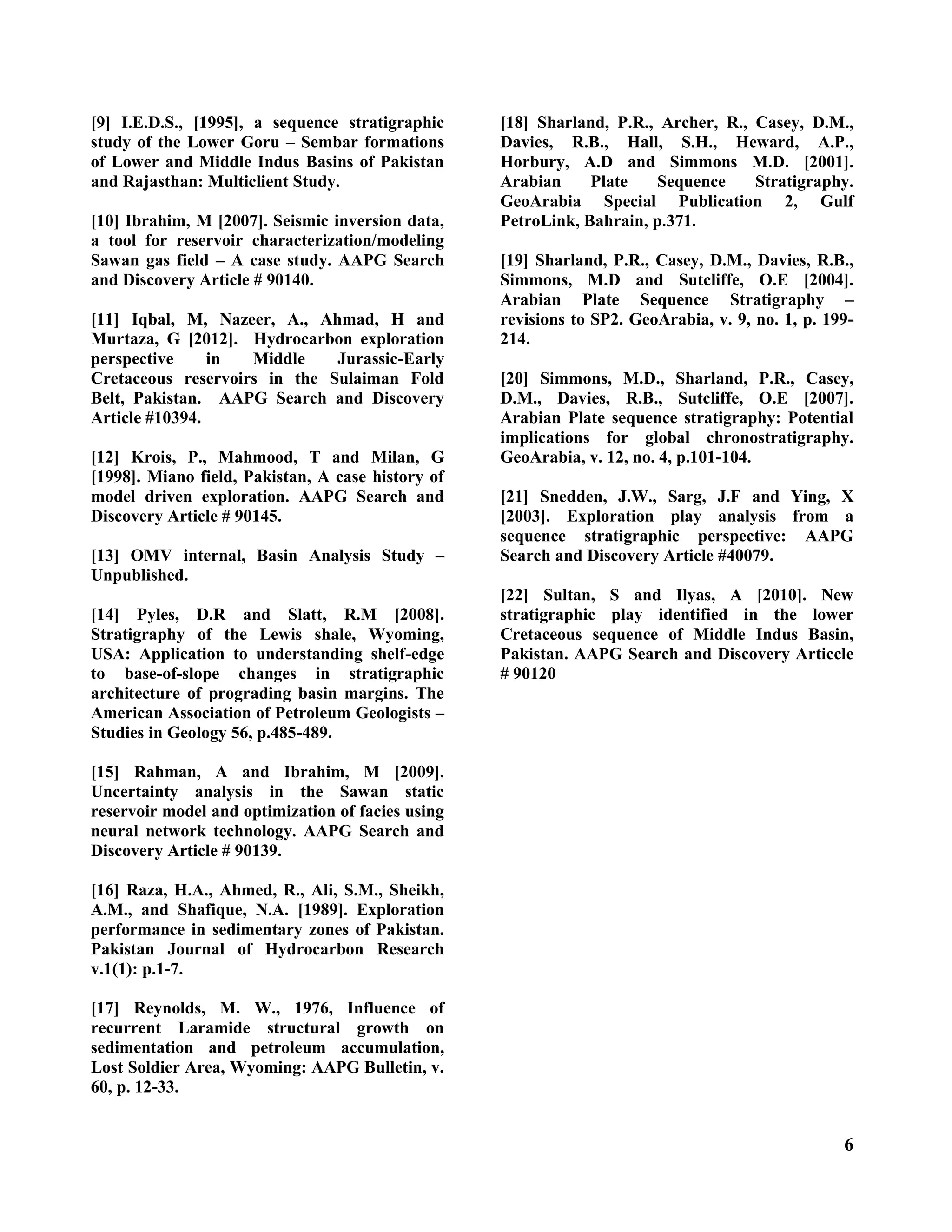 6
[9] I.E.D.S., [1995], a sequence stratigraphic
study of the Lower Goru – Sembar formations
of Lower and Middle Indus Basins of Pakistan
and Rajasthan: Multiclient Study.
[10] Ibrahim, M [2007]. Seismic inversion data,
a tool for reservoir characterization/modeling
Sawan gas field – A case study. AAPG Search
and Discovery Article # 90140.
[11] Iqbal, M, Nazeer, A., Ahmad, H and
Murtaza, G [2012]. Hydrocarbon exploration
perspective in Middle Jurassic-Early
Cretaceous reservoirs in the Sulaiman Fold
Belt, Pakistan. AAPG Search and Discovery
Article #10394.
[12] Krois, P., Mahmood, T and Milan, G
[1998]. Miano field, Pakistan, A case history of
model driven exploration. AAPG Search and
Discovery Article # 90145.
[13] OMV internal, Basin Analysis Study –
Unpublished.
[14] Pyles, D.R and Slatt, R.M [2008].
Stratigraphy of the Lewis shale, Wyoming,
USA: Application to understanding shelf-edge
to base-of-slope changes in stratigraphic
architecture of prograding basin margins. The
American Association of Petroleum Geologists –
Studies in Geology 56, p.485-489.
[15] Rahman, A and Ibrahim, M [2009].
Uncertainty analysis in the Sawan static
reservoir model and optimization of facies using
neural network technology. AAPG Search and
Discovery Article # 90139.
[16] Raza, H.A., Ahmed, R., Ali, S.M., Sheikh,
A.M., and Shafique, N.A. [1989]. Exploration
performance in sedimentary zones of Pakistan.
Pakistan Journal of Hydrocarbon Research
v.1(1): p.1-7.
[17] Reynolds, M. W., 1976, Influence of
recurrent Laramide structural growth on
sedimentation and petroleum accumulation,
Lost Soldier Area, Wyoming: AAPG Bulletin, v.
60, p. 12-33.
[18] Sharland, P.R., Archer, R., Casey, D.M.,
Davies, R.B., Hall, S.H., Heward, A.P.,
Horbury, A.D and Simmons M.D. [2001].
Arabian Plate Sequence Stratigraphy.
GeoArabia Special Publication 2, Gulf
PetroLink, Bahrain, p.371.
[19] Sharland, P.R., Casey, D.M., Davies, R.B.,
Simmons, M.D and Sutcliffe, O.E [2004].
Arabian Plate Sequence Stratigraphy –
revisions to SP2. GeoArabia, v. 9, no. 1, p. 199-
214.
[20] Simmons, M.D., Sharland, P.R., Casey,
D.M., Davies, R.B., Sutcliffe, O.E [2007].
Arabian Plate sequence stratigraphy: Potential
implications for global chronostratigraphy.
GeoArabia, v. 12, no. 4, p.101-104.
[21] Snedden, J.W., Sarg, J.F and Ying, X
[2003]. Exploration play analysis from a
sequence stratigraphic perspective: AAPG
Search and Discovery Article #40079.
[22] Sultan, S and Ilyas, A [2010]. New
stratigraphic play identified in the lower
Cretaceous sequence of Middle Indus Basin,
Pakistan. AAPG Search and Discovery Articcle
# 90120
 
