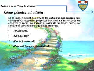 Es la imagen actual que enfoca los esfuerzos que realizas para conseguir tus objetivos, proyectos o planes. La misión debe ser concreta y capaz de indicar el éxito de tu labor, puede ser construida tomando los siguientes criterios: ¿Quién eres?  ¿Qué buscas?  ¿Por qué lo haces? ¿Para qué trabajas y/o estudias?   Cómo planteo mi misión En busca de mi Proyecto  de vida? 