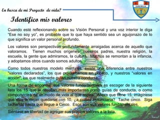Cuando esté reflexionando sobre su Visión Personal y una voz interior le diga “Ese no soy yo”, es probable que lo que haya sentido sea un aguijonazo de lo que significa un valor personal profundo. Los valores son perspectivas profundamente arraigadas acerca de aquello que valoramos.  Tienen muchos orígenes: nuestros padres, nuestra religión, la escuela, la gente que admiramos, la cultura.  Muchos se remontan a la infancia, y adoptamos otros cuando somos adultos. Como todos nuestros modelo mentales, existe una diferencia entre nuestros “valores declarados”, los que proclamamos en público, y nuestros “valores en acción”, los que realmente guían nuestra conducta. Una forma de encontrar sus valores fundamentales es escoger de la siguiente lista los 15 que le resultan más importantes como guías de conducta, o como componentes de un modo de vida al que aspira.  Ahora que tiene 15, imagínese que sólo le dejan quedarse con 10, ¿a cuáles renunciaría?  Tache cinco.  Siga tachando hasta que llegue a Cinco.  Esos son sus valores fundamentales. Siéntase en libertad de agregar sus propios valores a la lista. Identifico mis valores En busca de mi Proyecto  de vida? 