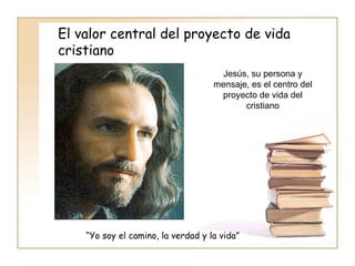 El valor central del proyecto de vida cristiano Jesús, su persona y mensaje, es el centro del proyecto de vida del cristiano “ Yo soy el camino, la verdad y la vida” 