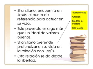 El cristiano, encuentra en Jesús, el punto de referencia para actuar en su vida. Este proyecto es algo más que un ideal de valores buenos. El cristiano pretende profundizar en su vida en la relación con Jesús. Esta relación se da desde la libertad. Sacramentos Oración Meditar la Palabra Ser testigo 
