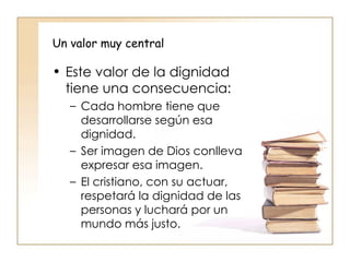 Un valor muy central   Este valor de la dignidad tiene una consecuencia: Cada hombre tiene que desarrollarse según esa dignidad. Ser imagen de Dios conlleva expresar esa imagen. El cristiano, con su actuar, respetará la dignidad de las personas y luchará por un mundo más justo.  