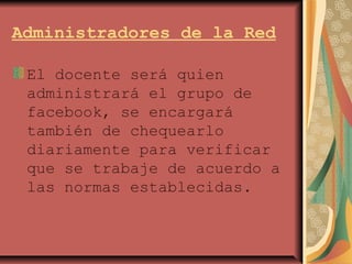 Administradores de la Red
El docente será quien
administrará el grupo de
facebook, se encargará
también de chequearlo
diariamente para verificar
que se trabaje de acuerdo a
las normas establecidas.
 
