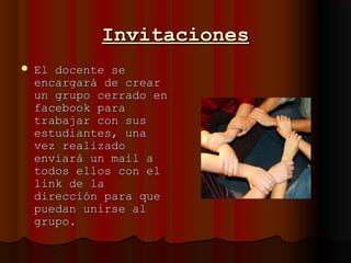 InvitacionesInvitaciones
 El docente seEl docente se
encargará de crearencargará de crear
un grupo cerrado enun grupo cerrado en
facebook parafacebook para
trabajar con sustrabajar con sus
estudiantes, unaestudiantes, una
vez realizadovez realizado
enviará un mail aenviará un mail a
todos ellos con eltodos ellos con el
link de lalink de la
dirección para quedirección para que
puedan unirse alpuedan unirse al
grupo.grupo.
 