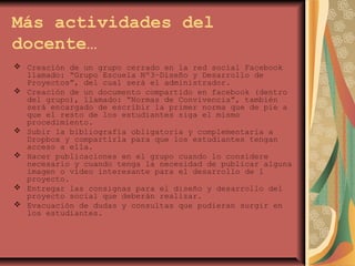 Más actividades del
docente…
 Creación de un grupo cerrado en la red social Facebook
llamado: “Grupo Escuela Nº3–Diseño y Desarrollo de
Proyectos”, del cual será el administrador.
 Creación de un documento compartido en facebook (dentro
del grupo), llamado: “Normas de Convivencia”, también
será encargado de escribir la primer norma que de pie a
que el resto de los estudiantes siga el mismo
procedimiento.
 Subir la bibliografía obligatoria y complementaria a
Dropbox y compartirla para que los estudiantes tengan
acceso a ella.
 Hacer publicaciones en el grupo cuando lo considere
necesario y cuando tenga la necesidad de publicar alguna
imagen o video interesante para el desarrollo de l
proyecto.
 Entregar las consignas para el diseño y desarrollo del
proyecto social que deberán realizar.
 Evacuación de dudas y consultas que pudieran surgir en
los estudiantes.
 