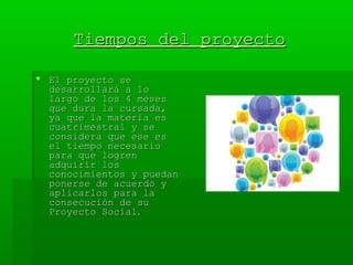 Tiempos del proyectoTiempos del proyecto
 El proyecto seEl proyecto se
desarrollará a lodesarrollará a lo
largo de los 4 meseslargo de los 4 meses
que dura la cursada,que dura la cursada,
ya que la materia esya que la materia es
cuatrimestral y secuatrimestral y se
considera que ese esconsidera que ese es
el tiempo necesarioel tiempo necesario
para que logrenpara que logren
adquirir losadquirir los
conocimientos y puedanconocimientos y puedan
ponerse de acuerdo yponerse de acuerdo y
aplicarlos para laaplicarlos para la
consecución de suconsecución de su
Proyecto SocialProyecto Social..
 