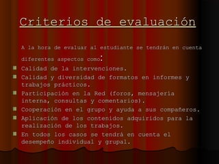 Criterios de evaluaciónCriterios de evaluación
A la hora de evaluar al estudiante se tendrán en cuentaA la hora de evaluar al estudiante se tendrán en cuenta
diferentes aspectos comodiferentes aspectos como::
Calidad de la intervenciones.Calidad de la intervenciones.
Calidad y diversidad de formatos en informes yCalidad y diversidad de formatos en informes y
trabajos prácticos.trabajos prácticos.
Participación en la Red (foros, mensajeríaParticipación en la Red (foros, mensajería
interna, consultas y comentarios).interna, consultas y comentarios).
Cooperación en el grupo y ayuda a sus compañeros.Cooperación en el grupo y ayuda a sus compañeros.
Aplicación de los contenidos adquiridos para laAplicación de los contenidos adquiridos para la
realización de los trabajos.realización de los trabajos.
En todos los casos se tendrá en cuenta elEn todos los casos se tendrá en cuenta el
desempeño individual y grupal.desempeño individual y grupal.
 