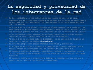 La seguridad y privacidad deLa seguridad y privacidad de
los integrantes de la redlos integrantes de la red
 Se les solicitará a los estudiantes que antes de unirse al grupoSe les solicitará a los estudiantes que antes de unirse al grupo
chequeen sus perfiles para asegurarse de que los niveles de seguridad ychequeen sus perfiles para asegurarse de que los niveles de seguridad y
privacidad son los adecuados. En caso de que no lo sean guiarlos paraprivacidad son los adecuados. En caso de que no lo sean guiarlos para
que los adecuen.que los adecuen.
 Se creará en la red social facebook un grupo cerrado para trabajar, deSe creará en la red social facebook un grupo cerrado para trabajar, de
ésta manera no es necesario que docentes y alumnos sean “amigos” y sóloésta manera no es necesario que docentes y alumnos sean “amigos” y sólo
los miembros pueden ver las publicaciones de los integrantes del grupo.los miembros pueden ver las publicaciones de los integrantes del grupo.
 No se permitirá tener sistema de geolocalización para evitar exponerNo se permitirá tener sistema de geolocalización para evitar exponer
datos de la localización geográfica de los estudiantes.datos de la localización geográfica de los estudiantes.
 Al inicio de la cursada estará disponible en la aplicación Dropbox unAl inicio de la cursada estará disponible en la aplicación Dropbox un
material en pdf de la páginamaterial en pdf de la página Netiquétate.Netiquétate.
 El uso del grupo será exclusivamente académico y educativo.El uso del grupo será exclusivamente académico y educativo.
 No etiquetas en fotos o videos sin permiso de quienes aparecen (estaNo etiquetas en fotos o videos sin permiso de quienes aparecen (esta
regla también se encontrará en las “normas de convivencia”).regla también se encontrará en las “normas de convivencia”).
 El docente publicará material específico (videos o documentos) acercaEl docente publicará material específico (videos o documentos) acerca
de la importancia de aprender a cuidar nuestra privacidad en las redesde la importancia de aprender a cuidar nuestra privacidad en las redes
sociales.sociales.
 El docente motivará e incentivará debates y comentarios que surjan aEl docente motivará e incentivará debates y comentarios que surjan a
partir de la lectura del material presentado.partir de la lectura del material presentado.
 