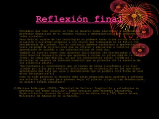 Reflexión final
Considero que como docente es todo un desafío poder planificar e implementar
proyectos educativos en el entorno virtual y desestructurado que proponen las
redes sociales.
Pero dado el avance de las tecnologías no podemos hacer oídos sordos a esta
situación y pretender preparar a los chicos que trabajarán en el futuro con
herramientas del pasado. Por el contrario debemos ayornarnos y aprovechar la
vasta variedad de aplicaciones que se ofrecen y adecuarlas a nuestros grupos de
aprendizaje de acuerdo a las características de cada uno.
También es nuestro deber como docentes facilitarles las herramientas y los
conocimientos necesarios para que aprendan a cuidar su privacidad en la red y a
formar su identidad digital, ya que los adolescentes suelen olvidarse o
minimizar el alcance de internet…cuestión que se potencia con la ausencia de
una presencia adulta.
“Aprovechemos el conocimiento que ya tienen de estas plataformas y su gran
interés por ellas para realizar actividades de colaboración en las que sigan
aprendiendo más allá del aula y descubriendo que es posible otra forma de usar
estas herramientas”(1)
Como en todo proyecto el docente debe estar preparado para aprender a detectar
sus aciertos y errores para planear mejor el próximo proyecto sin desalentarse…
el desafío recién comienza!!!
(1)Mariana Anderggen (2012), “Material de lectura: Inspiración y estrategias en
proyectos con redes sociales”. Redes sociales como entornos educativos.
Especialización docente de nivel superior en educación y TIC, Buenos Aires,
Ministerio de Educación de la Nación.
 