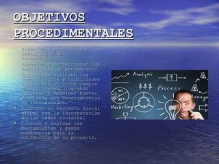 OBJETIVOSOBJETIVOS
PROCEDIMENTALESPROCEDIMENTALES
• Aumentar y perfeccionar lasAumentar y perfeccionar las
habilidades dehabilidades de
investigación.investigación.
• Aumentar y perfeccionar lasAumentar y perfeccionar las
habilidades de pensamiento.habilidades de pensamiento.
• Lograr que utilicen losLograr que utilicen los
conocimientos y habilidadesconocimientos y habilidades
adquiridos en otros camposadquiridos en otros campos
disciplinares, lograndodisciplinares, logrando
analizar y resolver nuevosanalizar y resolver nuevos
problemas con conocimientosproblemas con conocimientos
ya incorporados.ya incorporados.
• Elaborar un Proyecto SocialElaborar un Proyecto Social
grupal con la incorporacióngrupal con la incorporación
de las redes sociales.de las redes sociales.
• Conocer y evaluar lasConocer y evaluar las
herramientas y pasosherramientas y pasos
necesarios para lanecesarios para la
confección de un proyecto.confección de un proyecto.
 