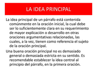 LA IDEA PRINCIPALLa idea principal de un párrafo está contenida comúnmente en la oración inicial, la cual debe ser lo suficientemente clara en su requerimiento de mayor explicación o desarrollo en otras oraciones argumentativas relacionadas, las cuales, a la vez, tienen como referencia el sujeto de la oración principal. Una buena oración principal no es demasiado general o demasiada estricta en su sentido. Es recomendable establecer la idea central al principio del párrafo, en la primera oración.