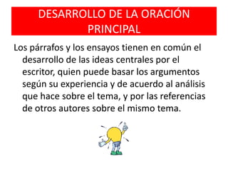 DESARROLLO DE LA ORACIÓN PRINCIPALLos párrafos y los ensayos tienen en común el desarrollo de las ideas centrales por el escritor, quien puede basar los argumentos según su experiencia y de acuerdo al análisis que hace sobre el tema, y por las referencias de otros autores sobre el mismo tema.
