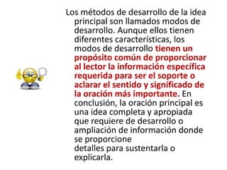 Los métodos de desarrollo de la idea principal son llamados modos de desarrollo. Aunque ellos tienen diferentes características, los modos de desarrollo tienen un propósito común de proporcionar al lector la información específica requerida para ser el soporte o aclarar el sentido y significado de la oración más importante. En conclusión, la oración principal es una idea completa y apropiadaque requiere de desarrollo o ampliación de información donde se proporcionedetalles para sustentarla o explicarla.
