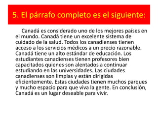 5. El párrafo completo es el siguiente:         Canadá es considerado uno de los mejores países en el mundo. Canadá tiene un excelente sistema de cuidado de la salud. Todos los canadienses tienen acceso a los servicios médicos a un precio razonable. Canadá tiene un alto estándar de educación. Los estudiantes canadienses tienen profesores bien capacitados quienes son alentados a continuar estudiando en las universidades. Las ciudades canadienses son limpias y están dirigidas eficientemente. Estas ciudades tienen muchos parques y mucho espacio para que viva la gente. En conclusión, Canadá es un lugar deseable para vivir.