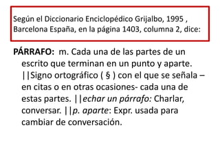 Según el Diccionario Enciclopédico Grijalbo, 1995 , Barcelona España, en la página 1403, columna 2, dice:PÁRRAFO:  m. Cada una de las partes de un escrito que terminan en un punto y aparte. ||Signo ortográfico ( § ) con el que se señala –en citas o en otras ocasiones- cada una de estas partes. ||echar un párrafo: Charlar, conversar. ||p. aparte: Expr. usada para cambiar de conversación.