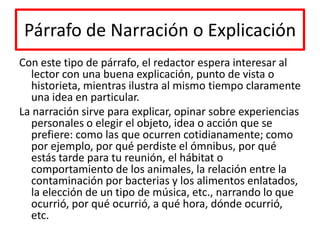 Párrafo de Narración o ExplicaciónCon este tipo de párrafo, el redactor espera interesar al lector con una buena explicación, punto de vista o historieta, mientras ilustra al mismo tiempo claramente una idea en particular. La narración sirve para explicar, opinar sobre experiencias personales o elegir el objeto, idea o acción que se prefiere: como las que ocurren cotidianamente; como por ejemplo, por qué perdiste el ómnibus, por qué estás tarde para tu reunión, el hábitat o comportamiento de los animales, la relación entre la contaminación por bacterias y los alimentos enlatados, la elección de un tipo de música, etc., narrando lo que ocurrió, por qué ocurrió, a qué hora, dónde ocurrió, etc.