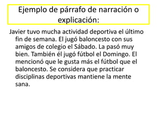 Ejemplo de párrafo de narración o explicación:Javier tuvo mucha actividad deportiva el último fin de semana. El jugó baloncesto con sus amigos de colegio el Sábado. La pasó muy bien. También él jugó fútbol el Domingo. El mencionó que le gusta más el fútbol que el baloncesto. Se considera que practicar disciplinas deportivas mantiene la mente sana.