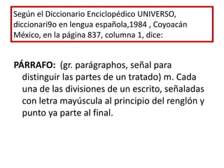 Según el Diccionario Enciclopédico UNIVERSO,  diccionari9o en lengua española,1984 , Coyoacán México, en la página 837, columna 1, dice:PÁRRAFO:  (gr. parágraphos, señal para distinguir las partes de un tratado) m. Cada una de las divisiones de un escrito, señaladas con letra mayúscula al principio del renglón y punto ya parte al final.