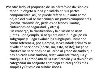 Por otro lado, el propósito de un párrafo de división es tener un objeto o idea y dividirlo en sus partes componentes. Así, se puede referir a un auto como objeto del cual se mencionan sus partes componentes (motor, transmisión, pedales de frenos, llantas, cinturones de seguridad, y otros).Sin embargo, la clasificación y la división se usan juntas. Por ejemplo, si se quiere dividir un grupo en subgrupos y luego evaluar los subgrupos. Tomando como referencia, por ejemplo, la vecindad: primero se divide en secciones (norte, sur, este, oeste); luego se clasifica las secciones de acuerdo al grado de ruido que hay en cada una: ruidosa, relativamente tranquila y tranquila. El propósito de la clasificación y la división es categorizar un conjunto complejo en categorías más simples y útiles o en subdivisiones.