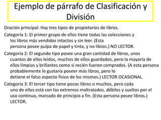 Ejemplo de párrafo de Clasificación y DivisiónOración principal: Hay tres tipos de propietarios de libros. Categoría 1: El primer grupo de ellos tiene todas las colecciones ylos libros más vendidos intactos y sin leer. (Estapersona posee pulpa de papel y tinta, y no libros.) NO LECTOR.Categoría 2: El segundo tipo posee una gran cantidad de libros, unoscuantos de ellos leídos, muchos de ellos guardados, pero la mayoría de ellos limpios y brillantes como si recién fueron comprados. (A esta persona probablemente le gustaría poseer más libros, pero lodetiene el falso aspecto físico de los mismos.) LECTOR OCASIONAL.Categoría 3: El tercer tipo tiene pocos libros o muchos, pero cadauno de ellos está con los extremos maltratados, débiles y sueltos por el uso continuo, marcado de principio a fin. (Esta persona posee libros.) LECTOR.