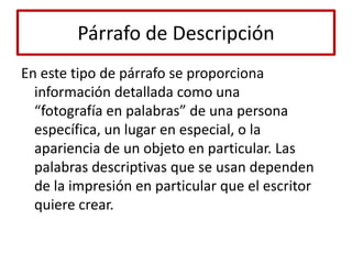 Párrafo de DescripciónEn este tipo de párrafo se proporciona información detallada como una“fotografía en palabras” de una persona específica, un lugar en especial, o laapariencia de un objeto en particular. Las palabras descriptivas que se usan dependen de la impresión en particular que el escritor quiere crear.