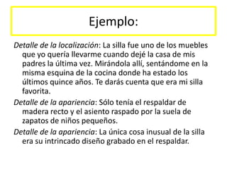 Ejemplo:Detalle de la localización: La silla fue uno de los muebles que yo quería llevarme cuando dejé la casa de mis padres la última vez. Mirándola allí, sentándome en la misma esquina de la cocina donde ha estado los últimos quince años. Te darás cuenta que era mi silla favorita.Detalle de la apariencia: Sólo tenía el respaldar de madera recto y el asiento raspado por la suela de zapatos de niños pequeños.Detalle de la apariencia: La única cosa inusual de la silla era su intrincado diseño grabado en el respaldar.