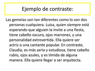 Ejemplo de contraste:Las gemelas son tan diferentes como lo son dos personas cualquiera. Luisa, quien siempre está esperando que alguien la invite a una fiesta, tiene cabello oscuro, ojos marrones, y una personalidad extrovertida. Ella quiere ser actriz o una cantante popular. En contraste, Claudia, es más seria y estudiosa, tiene cabello rubio, ojos azules, y es tímida de alguna manera. Ella quiere llegar a ser arquitecta.
