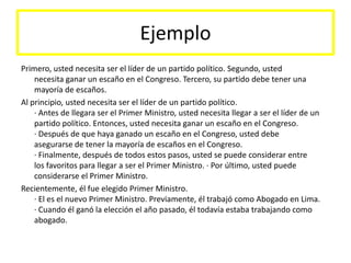 EjemploPrimero, usted necesita ser el líder de un partido político. Segundo, ustednecesita ganar un escaño en el Congreso. Tercero, su partido debe tener unamayoría de escaños.Al principio, usted necesita ser el líder de un partido político. · Antes de llegara ser el Primer Ministro, usted necesita llegar a ser el líder de unpartido político. Entonces, usted necesita ganar un escaño en el Congreso.· Después de que haya ganado un escaño en el Congreso, usted debeasegurarse de tener la mayoría de escaños en el Congreso.· Finalmente, después de todos estos pasos, usted se puede considerar entrelos favoritos para llegar a ser el Primer Ministro. · Por último, usted puede considerarse el Primer Ministro.Recientemente, él fue elegido Primer Ministro.· El es el nuevo Primer Ministro. Previamente, él trabajó como Abogado en Lima.· Cuando él ganó la elección el año pasado, él todavía estaba trabajando comoabogado.