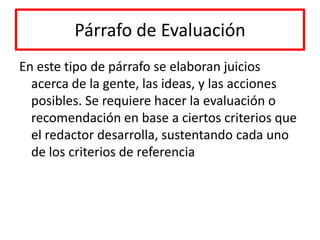 Párrafo de EvaluaciónEn este tipo de párrafo se elaboran juicios acerca de la gente, las ideas, y las acciones posibles. Se requiere hacer la evaluación o recomendación en base a ciertos criterios que el redactor desarrolla, sustentando cada uno de los criterios de referencia