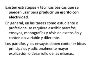 Existen estrategias y técnicas básicas que se pueden usar para producir un escrito con efectividad. En general, en las tareas como estudiante o profesional se requiere escribir párrafos, ensayos, monografías y tésisde extensión y contenido variable y diferente. Los párrafos y los ensayos deben contener ideas principales y adicionalmente mayor explicación o desarrollo de las mismas.