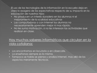 El uso de las tecnologías de la información en la escuela deja en
claro lo exagera de las expectativas respecto de su impacto en la
educación de nuestros hijos:
• No producen un interés duradero en los alumnos ni el
mejoramiento de la «calidad educativa»
• Las computadoras o con Internet los alumnos no
necesariamente aprenden mejor ni mas rápido.
• No les suma motivación, si no les interesan las actividades que
realizan en clase.

Hay muchos saberes informáticos que circulan en la
vida cotidiana:
• Los encontramos en locutorio o en cibercafe.
• La enseñanza siempre es la misma.
• Tampoco se habla se piensa y analiza Internet, mas allá de los
aspectos meramente técnicos.

 