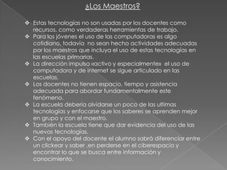 ¿Los Maestros?
 Estas tecnologías no son usadas por los docentes como
recursos, como verdaderas herramientas de trabajo.
 Para los jóvenes el uso de las computadoras es algo
cotidiano, todavía no sean hecho actividades adecuadas
por los maestros que incluya el uso de estas tecnologías en
las escuelas primarias.
 La dirección impulsa «activo y especialmente» el uso de
computadora y de internet se sigue articulado en las
escuelas.
 Los docentes no tienen espacio, tiempo y asistencia
adecuada para abordar fundamentalmente este
fenómeno.
 La escuela debería olvidarse un poco de las ultimas
tecnologías y enfocarse que los saberes se aprenden mejor
en grupo y con el maestro.
 También la escuela tiene que dar evidencia del uso de las
nuevas tecnologías.
 Con el apoyo del docente el alumno sabrá diferenciar entre
un clickear y saber ,en perderse en el ciberespacio y
encontrar lo que se busca entre información y
conocimiento.

 