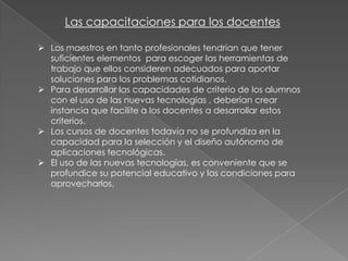 Las capacitaciones para los docentes
 Los maestros en tanto profesionales tendrían que tener
suficientes elementos para escoger las herramientas de
trabajo que ellos consideren adecuados para aportar
soluciones para los problemas cotidianos.
 Para desarrollar las capacidades de criterio de los alumnos
con el uso de las nuevas tecnologías , deberían crear
instancia que facilite a los docentes a desarrollar estos
criterios.
 Los cursos de docentes todavía no se profundiza en la
capacidad para la selección y el diseño autónomo de
aplicaciones tecnológicas.
 El uso de las nuevas tecnologías, es conveniente que se
profundice su potencial educativo y las condiciones para
aprovecharlos.

 