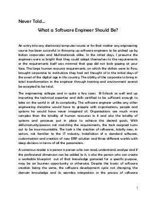 1
Never Told…
What a Software Engineer Should Be?
An entry into any electronics/computer course or for that matter any engineering
course has been successful in throwing up software engineers to be picked up by
Indian corporates and Multinationals alike. In the initial days, I presume the
engineers were so bright that they could adapt themselves to the requirements
or the requirements itself was minimal that gap did not look gaping at your
face. The large human resource requirements, on which the dollars were to flow,
brought corporates to institutions they had not thought of in the initial days of
the onset of the digital age in this country. The ability of the corporate to bring in
total transformation in the engineer through training and environment cannot
be accepted to be total.
The engineering colleges and in quite a few cases B-Schools as well end up
imparting the technical expertise and skills certified to be sufficient enough to
take on the world in all its complexity. The software engineer unlike any other
engineering discipline would have to grapple with organisations, people and
systems he would have never imagined of. Organisations are much more
complex than the totality of human resources in it and also the totality of
systems and processes put in place to achieve the desired goals. With
skills/maturity/passion not matching the requirements, the task assigned turns
out to be insurmountable. The task is the creation of softwares, totally new, in
sectors, not familiar to the IT industry. Installation of a standard software,
customisation and creation of new ERP solution and three different worlds with
deep divisions in terms of all the parameters.
A voracious reader is a person is person who can read, understand, analyse and if
the professional dimension can be added to it, is also the person who can create
a workable blueprint out of that knowledge garnered for a specific purpose,
may be an business opportunity or otherwise. Despite the basics of software
creation being the same, the software development cycle not changing, the
domain knowledge and its seamless integration in the process of software
 