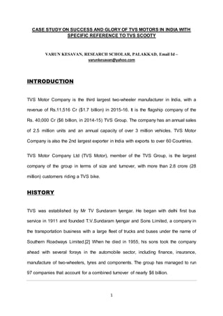 1
CASE STUDY ON SUCCESS AND GLORY OF TVS MOTORS IN INDIA WITH
SPECIFIC REFERENCE TO TVS SCOOTY
VARUN KESAVAN, RESEARCH SCHOLAR, PALAKKAD, Email Id –
varunkesavan@yahoo.com
INTRODUCTION
TVS Motor Company is the third largest two-wheeler manufacturer in India, with a
revenue of Rs.11,516 Cr ($1.7 billion) in 2015-16. It is the flagship company of the
Rs. 40,000 Cr ($6 billion, in 2014-15) TVS Group. The company has an annual sales
of 2.5 million units and an annual capacity of over 3 million vehicles. TVS Motor
Company is also the 2nd largest exporter in India with exports to over 60 Countries.
TVS Motor Company Ltd (TVS Motor), member of the TVS Group, is the largest
company of the group in terms of size and turnover, with more than 2.8 crore (28
million) customers riding a TVS bike.
HISTORY
TVS was established by Mr TV Sundaram Iyengar. He began with delhi first bus
service in 1911 and founded T.V.Sundaram Iyengar and Sons Limited, a company in
the transportation business with a large fleet of trucks and buses under the name of
Southern Roadways Limited.[2] When he died in 1955, his sons took the company
ahead with several forays in the automobile sector, including finance, insurance,
manufacture of two-wheelers, tyres and components. The group has managed to run
97 companies that account for a combined turnover of nearly $6 billion.
 