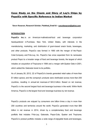 1
Case Study on the Charm and Glory of Lay’s Chips by
PepsiCo with Specific Reference to Indian Market
Varun Kesavan, Research Scholar, Palakkad, Email Id – varunkesavan@yahoo.com
INTRODUCTION
PepsiCo Inc. is an American multinational food and beverage corporation
headquartered in Purchase, New York, United States, with interests in the
manufacturing, marketing, and distribution of grain-based snack foods, beverages,
and other products. PepsiCo was formed in 1965 with the merger of the Pepsi-
Cola Company and Frito-Lay, Inc. PepsiCo has since expanded from its namesake
product Pepsi to a broader range of food and beverage brands, the largest of which
includes an acquisition of Tropicana in 1998 and a merger with Quaker Oats in 2001,
which added the Gatorade brand to its portfolio.
As of January 26, 2012, 22 of PepsiCo's brands generated retail sales of more than
$1 billion apiece, and the company's products were distributed across more than 200
countries, resulting in annual net revenues of $43.3 billion. Based on net revenue,
PepsiCo is the second largest food and beverage business in the world. Within North
America, PepsiCo is the largest food and beverage business by net revenue.
PepsiCo products are enjoyed by consumers one billion times a day in more than
200 countries and territories around the world. PepsiCo generated more than $66
billion in net revenue in 2014, driven by a complementary food and beverage
portfolio that includes Frito-Lay, Gatorade, Pepsi-Cola, Quaker and Tropicana.
PepsiCo’s product portfolio includes a wide range of enjoyable foods and beverages,
 