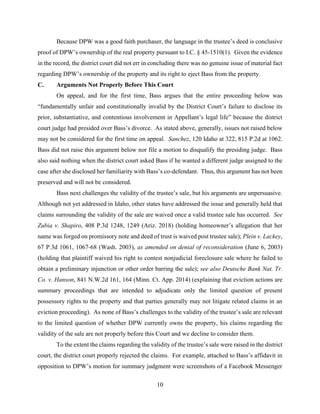 10
Because DPW was a good faith purchaser, the language in the trustee’s deed is conclusive
proof of DPW’s ownership of the real property pursuant to I.C. § 45-1510(1). Given the evidence
in the record, the district court did not err in concluding there was no genuine issue of material fact
regarding DPW’s ownership of the property and its right to eject Bass from the property.
C. Arguments Not Properly Before This Court
On appeal, and for the first time, Bass argues that the entire proceeding below was
“fundamentally unfair and constitutionally invalid by the District Court’s failure to disclose its
prior, substantiative, and contentious involvement in Appellant’s legal life” because the district
court judge had presided over Bass’s divorce. As stated above, generally, issues not raised below
may not be considered for the first time on appeal. Sanchez, 120 Idaho at 322, 815 P.2d at 1062.
Bass did not raise this argument below nor file a motion to disqualify the presiding judge. Bass
also said nothing when the district court asked Bass if he wanted a different judge assigned to the
case after she disclosed her familiarity with Bass’s co-defendant. Thus, this argument has not been
preserved and will not be considered.
Bass next challenges the validity of the trustee’s sale, but his arguments are unpersuasive.
Although not yet addressed in Idaho, other states have addressed the issue and generally held that
claims surrounding the validity of the sale are waived once a valid trustee sale has occurred. See
Zubia v. Shapiro, 408 P.3d 1248, 1249 (Ariz. 2018) (holding homeowner’s allegation that her
name was forged on promissory note and deed of trust is waived post trustee sale); Plein v. Lackey,
67 P.3d 1061, 1067-68 (Wash. 2003), as amended on denial of reconsideration (June 6, 2003)
(holding that plaintiff waived his right to contest nonjudicial foreclosure sale where he failed to
obtain a preliminary injunction or other order barring the sale); see also Deutsche Bank Nat. Tr.
Co. v. Hanson, 841 N.W.2d 161, 164 (Minn. Ct. App. 2014) (explaining that eviction actions are
summary proceedings that are intended to adjudicate only the limited question of present
possessory rights to the property and that parties generally may not litigate related claims in an
eviction proceeding). As none of Bass’s challenges to the validity of the trustee’s sale are relevant
to the limited question of whether DPW currently owns the property, his claims regarding the
validity of the sale are not properly before this Court and we decline to consider them.
To the extent the claims regarding the validity of the trustee’s sale were raised in the district
court, the district court properly rejected the claims. For example, attached to Bass’s affidavit in
opposition to DPW’s motion for summary judgment were screenshots of a Facebook Messenger
 